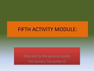 FIFTH ACTIVITY MODULE:
Directed to the general public
For Sandra Cervantes G
 