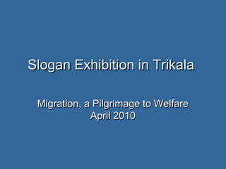 Slogan Exhibition in Trikala

 Migration, a Pilgrimage to Welfare
             April 2010
 