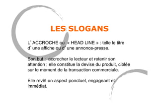 LES SLOGANS
L’ACCROCHE ou « HEAD LINE » : telle le titre
d’une affiche ou d’une annonce-presse.
Son but : accrocher le lecteur et retenir son
attention ; elle constitue la devise du produit, ciblée
sur le moment de la transaction commerciale.
Elle revêt un aspect ponctuel, engageant et
immédiat.
 