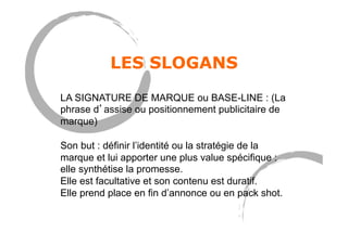 LES SLOGANS
LA SIGNATURE DE MARQUE ou BASE-LINE : (La
phrase d’assise ou positionnement publicitaire de
marque)
Son but : définir l’identité ou la stratégie de la
marque et lui apporter une plus value spécifique :
elle synthétise la promesse.
Elle est facultative et son contenu est duratif.
Elle prend place en fin d’annonce ou en pack shot.
 