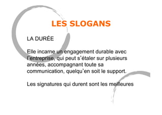 LES SLOGANS
LA DURÉE
Elle incarne un engagement durable avec
l entreprise, qui peut s étaler sur plusieurs
années, accompagnant toute sa
communication, quelqu en soit le support.
Les signatures qui durent sont les meilleures
 