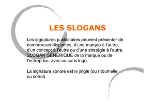 LES SLOGANS
Les signatures publicitaires peuvent présenter de
nombreuses disparités, d’une marque à l’autre,
d’un concept à l’autre ou d’une stratégie à l’autre.
SLOGAN GÉNERIQUE de la marque ou de
l’entreprise, avec ou sans logo.
La signature sonore est le jingle (ou ritournelle
ou sonal)
 