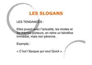 LES SLOGANS
LES TENDANCES :
Elles jouent avec l actualité, les modes et
les thèmes porteurs, en retire un bénéfice
immédiat, mais non pérenne.
Exemple :
« C est l époque qui veut Quick ».
 