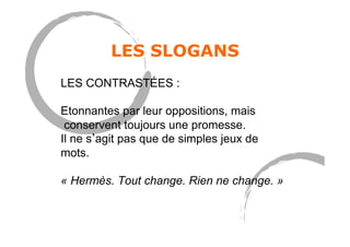 LES SLOGANS
LES CONTRASTÉES :
Etonnantes par leur oppositions, mais
conservent toujours une promesse.
Il ne s agit pas que de simples jeux de
mots.
« Hermès. Tout change. Rien ne change. »
 