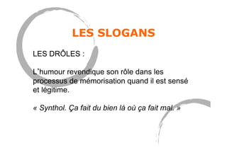 LES SLOGANS
LES DRÔLES :
L humour revendique son rôle dans les
processus de mémorisation quand il est sensé
et légitime.
« Synthol. Ça fait du bien là où ça fait mal. »
 