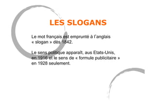 LES SLOGANS
Le mot français est emprunté à l anglais
« slogan » dès 1842.
Le sens politique apparaît, aus Etats-Unis,
en 1916 et le sens de « formule publicitaire »
en 1928 seulement.
 