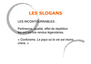 LES SLOGANS
LES INCONTOURNABLES :
Pertinence, qualité, effet de répétition
les ont parfois rendus légendaires.
« Conforama. Le pays où la vie est moins
chère. »
 