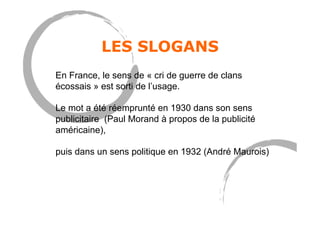 LES SLOGANS
En France, le sens de « cri de guerre de clans
écossais » est sorti de l’usage.
Le mot a été réemprunté en 1930 dans son sens
publicitaire (Paul Morand à propos de la publicité
américaine),
puis dans un sens politique en 1932 (André Maurois)
 