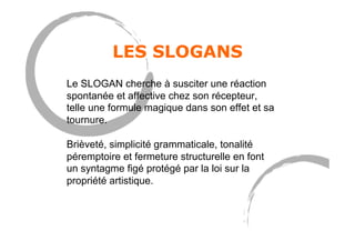 LES SLOGANS
Le SLOGAN cherche à susciter une réaction
spontanée et affective chez son récepteur,
telle une formule magique dans son effet et sa
tournure.
Brièveté, simplicité grammaticale, tonalité
péremptoire et fermeture structurelle en font
un syntagme figé protégé par la loi sur la
propriété artistique.
 