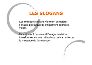 LES SLOGANS
Les meilleurs slogans viennent compléter
l image, plutôt que de strictement décrire le
visuel.
Ils y ajoutent du sens et l’image peut être
transformée en une métaphore qui va renforcer
le message de l’annonceur.
 