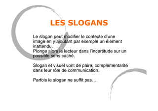 LES SLOGANS
Le slogan peut modifier le contexte d’une
image en y ajoutant par exemple un élément
inattendu.
Plonge alors le lecteur dans l’incertitude sur un
possible sens caché.
Slogan et visuel vont de paire, complémentarité
dans leur rôle de communication.
Parfois le slogan ne suffit pas…
 