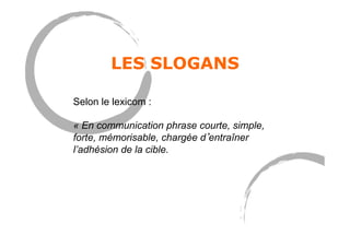 LES SLOGANS
Selon le lexicom :
« En communication phrase courte, simple,
forte, mémorisable, chargée d entraîner
l’adhésion de la cible.
 