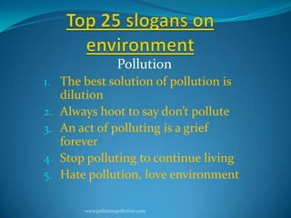 Pollution
1. The best solution of pollution is
2.
3.
4.
5.

dilution
Always hoot to say don’t pollute
An act of polluting is a grief
forever
Stop polluting to continue living
Hate pollution, love environment
www.pollutionpollution.com

 