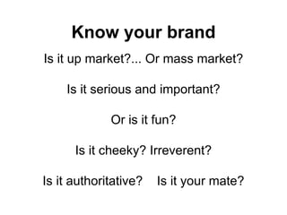 Know your brand Is it up market?... Or mass market? Is it serious and important? Or is it fun? Is it cheeky? Irreverent? Is it authoritative?  Is it your mate? 