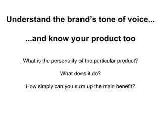Understand the brand’s tone of voice... ...and know your product too What is the personality of the particular product? What does it do? How simply can you sum up the main benefit? 