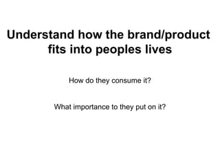 Understand how the brand/product  fits into peoples lives How do they consume it? What importance to they put on it? 