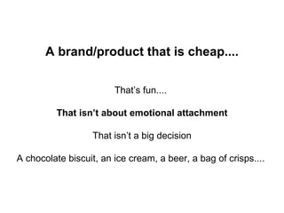 A brand/product that is cheap.... That’s fun....  That isn’t about emotional attachment That isn’t a big decision A chocolate biscuit, an ice cream, a beer, a bag of crisps....  