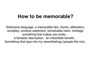 How to be memorable? Distinctive language, a memorable fact, rhyme, alliteration, wordplay, emotive statement, remarkable claim, heritage, something that makes you smile...  a fantastic description,  an irresistible benefit...  Something that taps into my views/feelings (people like me).. 