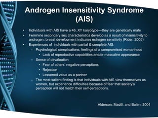 Androgen Insensitivity Syndrome
                 (AIS)
•    Individuals with AIS have a 46, XY karyotype—they are genetically male
•    Feminine secondary sex characteristics develop as a result of insensitivity to
     androgen; breast development indicates estrogen sensitivity (Rider, 2005)
•    Experiences of individuals with partial & complete AIS:
       – Psychological complications, feelings of a compromised womanhood
            • Lack of reproductive capabilities and/or masculine appearance
       – Sense of devaluation
            • Fear of others’ negative perceptions
            • Rejection
            • Lessened value as a partner
       – The most salient finding is that individuals with AIS view themselves as
          women, but experience difficulties because of fear that society’s
          perception will not match their self-perceptions.



                                                  Alderson, Madill, and Balen, 2004
 