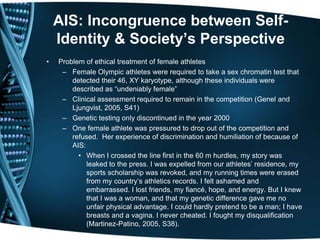 AIS: Incongruence between Self-
    Identity & Society’s Perspective
•   Problem of ethical treatment of female athletes
     – Female Olympic athletes were required to take a sex chromatin test that
        detected their 46, XY karyotype, although these individuals were
        described as ―undeniably female‖
     – Clinical assessment required to remain in the competition (Genel and
        Ljungvist, 2005, S41)
     – Genetic testing only discontinued in the year 2000
     – One female athlete was pressured to drop out of the competition and
        refused. Her experience of discrimination and humiliation of because of
        AIS:
          • When I crossed the line first in the 60 m hurdles, my story was
             leaked to the press. I was expelled from our athletes’ residence, my
             sports scholarship was revoked, and my running times were erased
             from my country’s athletics records. I felt ashamed and
             embarrassed. I lost friends, my fiancé, hope, and energy. But I knew
             that I was a woman, and that my genetic difference gave me no
             unfair physical advantage. I could hardly pretend to be a man; I have
             breasts and a vagina. I never cheated. I fought my disqualification
             (Martinez-Patino, 2005, S38).
 
