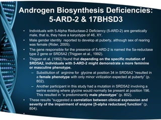 Androgen Biosynthesis Deficiencies:
       5-ARD-2 & 17BHSD3
 •   Individuals with 5-Alpha Reductase-2 Deficiency (5-ARD-2) are genetically
     male, that is, they have a karyotype of 46, XY.
 •   Male gender identity reported to develop at puberty, although sex of rearing
     was female (Rider, 2005).
 •   The gene responsible for the presence of 5-ARD-2 is named the 5a-reductase
     type 2 gene or SRD5A2 (Thigpen et al., 1992).
 •   Thigpen et al. (1992) found that depending on the specific mutation of
     SRD5A2, individuals with 5-ARD-2 might demonstrate a more feminine
     or masculine phenotype.
       – Substitution of arginine for glycine at position 34 in SRD5A2 ―resulted in
          a female phenotype with only minor virilization expected at puberty‖ (p.
          802).
       – Another participant in this study had a mutation in SRD5A2 involving a
          serine existing where glycine would normally be present at position 196.
          This resulted in ―a predominantly male phenotype‖ (p. 802).
 •   These results ―suggested a correlation between clinical expression and
     severity of the impairment of enzyme [5-alpha reductase] function‖ (p.
     804).
 •
 