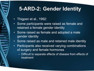 5-ARD-2: Gender Identity
• Thigpen et al., 1992:
• Some participants were raised as female and
  retained a female gender identity
• Some raised as female and adopted a male
  gender identity
• Some raised as male and retained male identity
• Participants also received varying combinations
  of surgery and female hormones
   – Difficult to separate effects of disease from effects of
     treatment
 