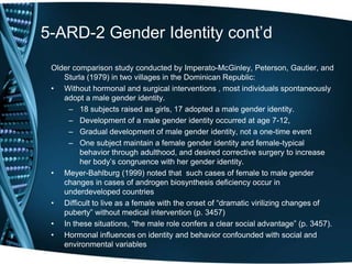5-ARD-2 Gender Identity cont’d
 Older comparison study conducted by Imperato-McGinley, Peterson, Gautier, and
    Sturla (1979) in two villages in the Dominican Republic:
 • Without hormonal and surgical interventions , most individuals spontaneously
    adopt a male gender identity.
     – 18 subjects raised as girls, 17 adopted a male gender identity.
     – Development of a male gender identity occurred at age 7-12,
     – Gradual development of male gender identity, not a one-time event
     – One subject maintain a female gender identity and female-typical
         behavior through adulthood, and desired corrective surgery to increase
         her body’s congruence with her gender identity.
 • Meyer-Bahlburg (1999) noted that such cases of female to male gender
    changes in cases of androgen biosynthesis deficiency occur in
    underdeveloped countries
 • Difficult to live as a female with the onset of ―dramatic virilizing changes of
    puberty‖ without medical intervention (p. 3457)
 • In these situations, ―the male role confers a clear social advantage‖ (p. 3457).
 • Hormonal influences on identity and behavior confounded with social and
    environmental variables
 