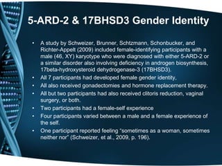 5-ARD-2 & 17BHSD3 Gender Identity

•   A study by Schweizer, Brunner, Schtzmann, Schonbucker, and
    Richter-Appelt (2009) included female-identifying participants with a
    male (46, XY) karyotype who were diagnosed with either 5-ARD-2 or
    a similar disorder also involving deficiency in androgen biosynthesis,
    17beta-hydroxysteroid dehydrogenase-3 (17BHSD3).
•   All 7 participants had developed female gender identity,
•   All also received gonadectomies and hormone replacement therapy.
•   All but two participants had also received clitoris reduction, vaginal
    surgery, or both.
•   Two participants had a female-self experience
•   Four participants varied between a male and a female experience of
    the self.
•   One participant reported feeling ―sometimes as a woman, sometimes
    neither nor‖ (Schweizer, et al., 2009, p. 196).
 