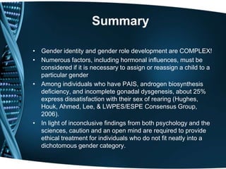 Summary

• Gender identity and gender role development are COMPLEX!
• Numerous factors, including hormonal influences, must be
  considered if it is necessary to assign or reassign a child to a
  particular gender
• Among individuals who have PAIS, androgen biosynthesis
  deficiency, and incomplete gonadal dysgenesis, about 25%
  express dissatisfaction with their sex of rearing (Hughes,
  Houk, Ahmed, Lee, & LWPES/ESPE Consensus Group,
  2006).
• In light of inconclusive findings from both psychology and the
  sciences, caution and an open mind are required to provide
  ethical treatment for individuals who do not fit neatly into a
  dichotomous gender category.
 