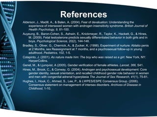 References
Alderson, J., Madill, A., & Balen, A. (2004). Fear of devaluation: Understanding the
    experience of intersexed women with androgen insensitivity syndrome. British Journal of
    Health Psychology, 9, 81-100.
Auyeung, B., Baron-Cohen, S., Ashwin, E., Knickmeyer, R., Taylor, K., Hackett, G., & Hines,
    M. (2009). Fetal testosterone predicts sexually differentiated behavior in both girls and in
    boys. Psychological Science, 20(2), 144-148.
Bradley, S., Oliver, G., Chernick, A., & Zucker, K. (1998). Experiment of nurture: Ablatio penis
    at 2 Months, sex Reassignment at 7 months, and a psychosexual follow-up in young
    adulthood. Pediatrics, 102, 1-5.
Colapinto, J. (2001). As nature made him: The boy who was raised as a girl. New York, NY:
    HarperCollins.
Genel, M., & Ljunqvist, A (2005). Gender verification of female athletes. Lancet, 366, S41.
Hines, M., Brook, C., & Conway, G. (2004). Androgen and psychosexual development: Core
    gender identity, sexual orientation, and recalled childhood gender role behavior in women
    and men with congenital adrenal hyperplasia The Journal of Sex Research, 41(1), 75-81.
Hughes, I., Houk, C., Ahmed, S., Lee, P., & LWPES/ESPE Consensus Group. (2006).
    Consensus statement on management of intersex disorders. Archives of Disease in
    Childhood, 1-10.
 