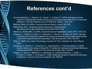 References cont’d
Imperato-McGinley, J., Peterson, R., Gautier, T., & Sturla, E. (1979). Androgens and the
    evolution of male-gender identity among male pseudohermaphrodites with 5-α reductase
    deficiency. The New England Journal of Medicine, 300(22), 1232-1237.
Martinez-Patino, M. (2005). A woman tried and tested. Lancet, 366, S38.
MedlinePlus, 2011. Congenital adrenal hyperplasia. Retrieved from
    http://www.nlm.nih.gov/medlineplus/ency/article/000411.htm
Mercke, D., & Bornstein, S. (2005). Congenital adrenal hyperplasia. Lancet, 365, 2125-2135.
Pasterski, V., Geffner, M., Brain, C., Hindmarsh, P., Brook, C., & Hines, M. (2005). Prenatal
    hormones and postnatal socialization by parents as determinants of male-typical toy play
    in girls with congenital adrenal hyperplasia. Child Development, 76(1), 264-278.
Rider, E. (2005). Our voices: Psychology of women (2nd ed.). Hoboken, NJ: John Wiley &
    Sons.
Schweizer, K., Brunner, F., Schtzmann, K., Schonbucker, V., & Richter-Appelt, H. (2009)
    Gender identity and coping in female 46, XY adults with androgen biosynthesis deficiency
    (intersexuality/DSD). Journal of Counseling Psychology, 56(1), 189-201.
Thigpen, A., Davis, D., Milatovich, A., Mendonca, B., Imperato-McGinley, J., Griffin, J.,
    Francke, U., Wilson, J., & Russell, D. (1992). Molecular Genetics of steroid 5a-reductase
    2 deficiency. Journal of Clinical Investigation, 90, 799-809.
 