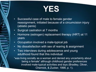 YES
• Successful case of male to female gender
  reassignment, initiated because of a circumcision injury
  (ablatio penis)
• Surgical castration at 7 months
• Hormone (estrogen) replacement therapy (HRT) at 11
  years
• Occupation involved a male-typical job
• No dissatisfaction with sex of rearing & assignment
• Two interviews during adolescence and young
  adulthood found that this individual
―was living socially as a woman and denied any uncertainty about
       being a female‖ although childhood gender preferences
      involved male-typical activities and toys (Bradley, Oliver,
                    Chernick, & Zucker, 1998, p. 1).
 