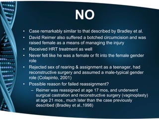 NO
• Case remarkably similar to that described by Bradley et al.
• David Reimer also suffered a botched circumcision and was
  raised female as a means of managing the injury
• Received HRT treatment as well
• Never felt like he was a female or fit into the female gender
  role
• Rejected sex of rearing & assignment as a teenager, had
  reconstructive surgery and assumed a male-typical gender
  role (Colapinto, 2001)
• Possible reason for failed reassignment?
    – Reimer was reassigned at age 17 mos, and underwent
      surgical castration and reconstructive surgery (vaginoplasty)
      at age 21 mos., much later than the case previously
      described (Bradley et al.,1998)
 