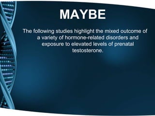 MAYBE
The following studies highlight the mixed outcome of
      a variety of hormone-related disorders and
         exposure to elevated levels of prenatal
                      testosterone.
 