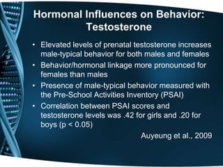 Hormonal Influences on Behavior:
         Testosterone
• Elevated levels of prenatal testosterone increases
  male-typical behavior for both males and females
• Behavior/hormonal linkage more pronounced for
  females than males
• Presence of male-typical behavior measured with
  the Pre-School Activities Inventory (PSAI)
• Correlation between PSAI scores and
  testosterone levels was .42 for girls and .20 for
  boys (p < 0.05)
                                Auyeung et al., 2009
 
