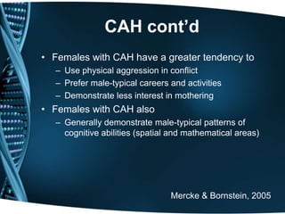 CAH cont’d
• Females with CAH have a greater tendency to
   – Use physical aggression in conflict
   – Prefer male-typical careers and activities
   – Demonstrate less interest in mothering
• Females with CAH also
   – Generally demonstrate male-typical patterns of
     cognitive abilities (spatial and mathematical areas)




                                 Mercke & Bornstein, 2005
 