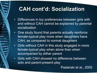 CAH cont’d: Socialization
• Differences in toy preferences between girls with
  and without CAH cannot be explained by parental
  socialization
• One study found that parents actually reinforce
  female-typical play more when daughters have
  CAH, as compared to normal daughters
• Girls without CAH in this study engaged in more
  female-typical play when alone than when
  accompanied by either parent
• Girls with CAH showed no difference between
  solo and parent-present play
                                Pasterski et al., 2005
 