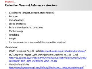 Evaluation Terms of Reference - structure
•
•
•
•
•
•
•
•
•

Background (project, context, stakeholders)
Purpose
Use of outputs
Scope and focus
Evaluation criteria and questions
Methodology
Timetable
Budget
Human resources – responsibilities, expertise required

Guidelines:
• UNDP Handbook (p. 194 - 200) ttp://web.undp.org/evaluation/handbook/
• EC/EuropeAid Project Cycle Management Guidelines (p. 126 - 136)
http://ec.europa.eu/europeaid/multimedia/publications/documents/tools/
europeaid_adm_pcm_guidelines_2004_en.pdf
• New Zealand Guide
11
http://dmeforpeace.org/sites/default/files/NZAID_ToR%20Guideline.pdf

 