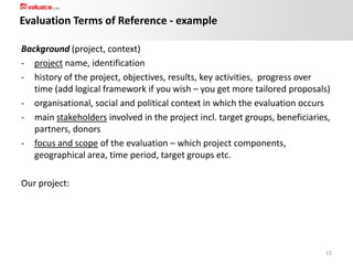 Evaluation Terms of Reference - example
Background (project, context)
- project name, identification
- history of the project, objectives, results, key activities, progress over
time (add logical framework if you wish – you get more tailored proposals)
- organisational, social and political context in which the evaluation occurs
- main stakeholders involved in the project incl. target groups, beneficiaries,
partners, donors
- focus and scope of the evaluation – which project components,
geographical area, time period, target groups etc.
Our project:

15

 