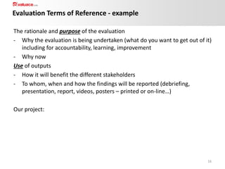 Evaluation Terms of Reference - example
The rationale and purpose of the evaluation
- Why the evaluation is being undertaken (what do you want to get out of it)
including for accountability, learning, improvement
- Why now
Use of outputs
- How it will benefit the different stakeholders
- To whom, when and how the findings will be reported (debriefing,
presentation, report, videos, posters – printed or on-line…)
Our project:

16

 