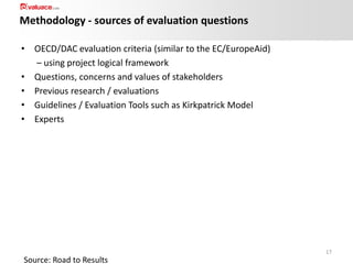 Methodology - sources of evaluation questions
• OECD/DAC evaluation criteria (similar to the EC/EuropeAid)
– using project logical framework
• Questions, concerns and values of stakeholders
• Previous research / evaluations
• Guidelines / Evaluation Tools such as Kirkpatrick Model
• Experts

17

Source: Road to Results

 