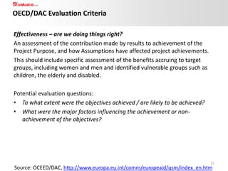 OECD/DAC Evaluation Criteria
Effectiveness – are we doing things right?
An assessment of the contribution made by results to achievement of the
Project Purpose, and how Assumptions have affected project achievements.
This should include specific assessment of the benefits accruing to target
groups, including women and men and identified vulnerable groups such as
children, the elderly and disabled.
Potential evaluation questions:
• To what extent were the objectives achieved / are likely to be achieved?
• What were the major factors influencing the achievement or nonachievement of the objectives?

21

Source: OCEED/DAC, http://www.europa.eu.int/comm/europeaid/qsm/index_en.htm

 