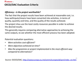 OECD/DAC Evaluation Criteria
Efficiency – is the project worthwhile?
The fact that the project results have been achieved at reasonable cost, i.e.
how wellinputs/means have been converted into activities, in terms of
quality, quantity and time, and the quality of the results achieved.
The project shou use the least costly resources possible in order to achieve
the desired results.
This generally requires comparing alternative approaches to achieving the
same outputs, to see whether the most efficient process has been adopted.
Potential evaluation questions:
• Were activities cost-efficient?
• Were objectives achieved on time?
• Was the programme or project implemented in the most efficient way
compared to alternatives?
22

Source: OCEED/DAC, http://www.europa.eu.int/comm/europeaid/qsm/index_en.htm

 