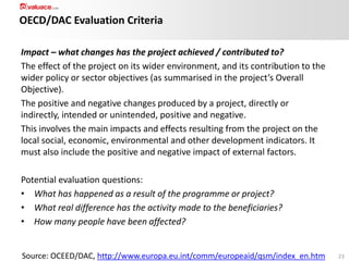 OECD/DAC Evaluation Criteria
Impact – what changes has the project achieved / contributed to?
The effect of the project on its wider environment, and its contribution to the
wider policy or sector objectives (as summarised in the project’s Overall
Objective).
The positive and negative changes produced by a project, directly or
indirectly, intended or unintended, positive and negative.
This involves the main impacts and effects resulting from the project on the
local social, economic, environmental and other development indicators. It
must also include the positive and negative impact of external factors.
Potential evaluation questions:
• What has happened as a result of the programme or project?
• What real difference has the activity made to the beneficiaries?
• How many people have been affected?

Source: OCEED/DAC, http://www.europa.eu.int/comm/europeaid/qsm/index_en.htm

23

 