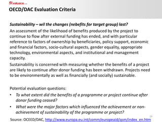OECD/DAC Evaluation Criteria
Sustainability – wil the changes (nebefits for target group) last?
An assessment of the likelihood of benefits produced by the project to
continue to flow after external funding has ended, and with particular
reference to factors of ownership by beneficiaries, policy support, economic
and financial factors, socio-cultural aspects, gender equality, appropriate
technology, environmental aspects, and institutional and management
capacity.
Sustainability is concerned with measuring whether the benefits of a project
are likely to continue after donor funding has been withdrawn. Projects need
to be environmentally as well as financially (and socially) sustainable.
Potential evaluation questions:
• To what extent did the benefits of a programme or project continue after
donor funding ceased?
• What were the major factors which influenced the achievement or nonachievement of sustainability of the programme or project?
24

Source: OCEED/DAC, http://www.europa.eu.int/comm/europeaid/qsm/index_en.htm

 