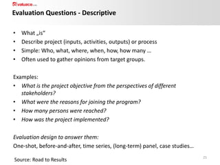 Evaluation Questions - Descriptive
•
•
•
•

What „is“
Describe project (inputs, activities, outputs) or process
Simple: Who, what, where, when, how, how many …
Often used to gather opinions from target groups.

Examples:
• What is the project objective from the perspectives of different
stakeholders?
• What were the reasons for joining the program?
• How many persons were reached?
• How was the project implemented?
Evaluation design to answer them:
One-shot, before-and-after, time series, (long-term) panel, case studies…
Source: Road to Results

25

 