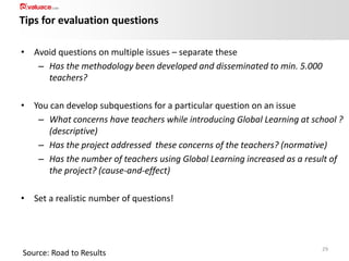 Tips for evaluation questions
• Avoid questions on multiple issues – separate these
– Has the methodology been developed and disseminated to min. 5.000
teachers?
• You can develop subquestions for a particular question on an issue
– What concerns have teachers while introducing Global Learning at school ?
(descriptive)
– Has the project addressed these concerns of the teachers? (normative)
– Has the number of teachers using Global Learning increased as a result of
the project? (cause-and-effect)
• Set a realistic number of questions!

Source: Road to Results

29

 