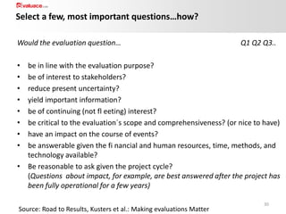 Select a few, most important questions…how?
Would the evaluation question…

Q1 Q2 Q3..

•
•
•
•
•
•
•
•

be in line with the evaluation purpose?
be of interest to stakeholders?
reduce present uncertainty?
yield important information?
be of continuing (not fl eeting) interest?
be critical to the evaluation´s scope and comprehensiveness? (or nice to have)
have an impact on the course of events?
be answerable given the fi nancial and human resources, time, methods, and
technology available?
• Be reasonable to ask given the project cycle?
(Questions about impact, for example, are best answered after the project has
been fully operational for a few years)
Source: Road to Results, Kusters et al.: Making evaluations Matter

30

 