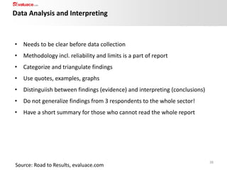 Data Analysis and Interpreting

• Needs to be clear before data collection
• Methodology incl. reliability and limits is a part of report

• Categorize and triangulate findings
• Use quotes, examples, graphs
• Distinguiish between findings (evidence) and interpreting (conclusions)

• Do not generalize findings from 3 respondents to the whole sector!
• Have a short summary for those who cannot read the whole report

Source: Road to Results, evaluace.com

38

 