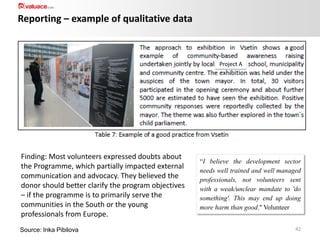 Reporting – example of qualitative data

Project A

Finding: Most volunteers expressed doubts about
the Programme, which partially impacted external
communication and advocacy. They believed the
donor should better clarify the program objectives
– if the programme is to primarily serve the
communities in the South or the young
professionals from Europe.
Source: Inka Pibilova

“I believe the development sector
needs well trained and well managed
professionals, not volunteers sent
with a weak/unclear mandate to 'do
something'. This may end up doing
more harm than good." Volunteer
42

 